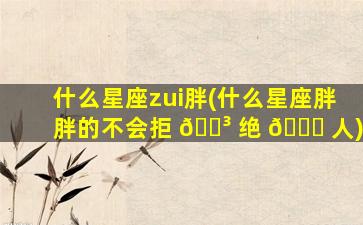 什么星座zui
胖(什么星座胖胖的不会拒 🐳 绝 🐒 人)
